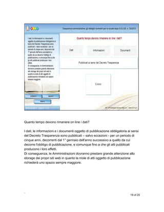 Quanto tempo devono rimanere on line i dati?
I dati, le informazioni e i documenti oggetto di pubblicazione obbligatoria ai sensi
del Decreto Trasparenza sono pubblicati – salvo eccezioni - per un periodo di
cinque anni, decorrenti dal 1° gennaio dell'anno successivo a quello da cui
decorre l'obbligo di pubblicazione, e comunque fino a che gli atti pubblicati
producono i loro effetti.
Di conseguenza, le Amministrazioni dovranno prestare grande attenzione allo
storage dei propri siti web in quanto la mole di atti oggetto di pubblicazione
richiederà uno spazio sempre maggiore.

,
19 of 20

 