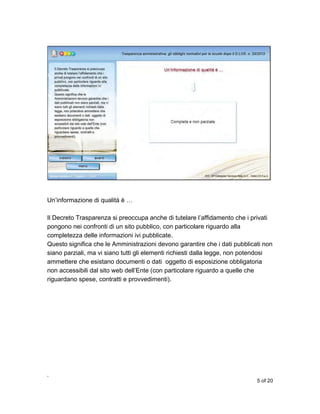 Un’informazione di qualità è …
Il Decreto Trasparenza si preoccupa anche di tutelare l’affidamento che i privati
pongono nei confronti di un sito pubblico, con particolare riguardo alla
completezza delle informazioni ivi pubblicate.
Questo significa che le Amministrazioni devono garantire che i dati pubblicati non
siano parziali, ma vi siano tutti gli elementi richiesti dalla legge, non potendosi
ammettere che esistano documenti o dati oggetto di esposizione obbligatoria
non accessibili dal sito web dell’Ente (con particolare riguardo a quelle che
riguardano spese, contratti e provvedimenti).

,
5 of 20

 