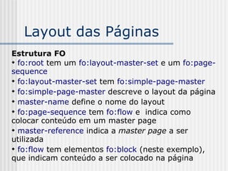Layout das Páginas
Estrutura FO

fo:root tem um fo:layout-master-set e um fo:page-
sequence

fo:layout-master-set tem fo:simple-page-master

fo:simple-page-master descreve o layout da página

master-name define o nome do layout

fo:page-sequence tem fo:flow e indica como
colocar conteúdo em um master page

master-reference indica a master page a ser
utilizada

fo:flow tem elementos fo:block (neste exemplo),
que indicam conteúdo a ser colocado na página
 