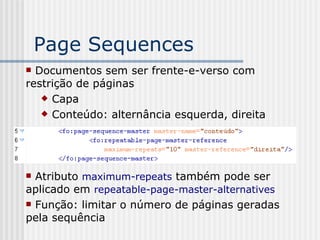 Page Sequences
 Documentos sem ser frente-e-verso com
restrição de páginas
 Capa
 Conteúdo: alternância esquerda, direita
 Atributo maximum-repeats também pode ser
aplicado em repeatable-page-master-alternatives
 Função: limitar o número de páginas geradas
pela sequência
 