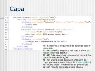 Capa
40) Especifica a sequência de páginas para o
conteúdo
41) O conteúdo seguinte vai para a área xsl-
region-body da página
42-44) Este conteúdo vai em uma nova linha
conforme especificações
45-48) Outro bloco para a mensagem de
copyright (com fonte diferente e space-after)
49) Outro bloco: informação da publicação
52-53) Fim do conteúdo desta página
 