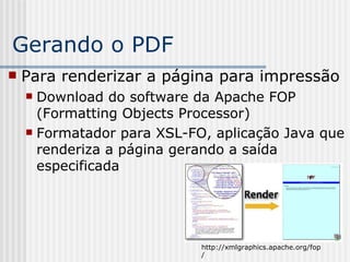 Gerando o PDF
 Para renderizar a página para impressão
 Download do software da Apache FOP
(Formatting Objects Processor)
 Formatador para XSL-FO, aplicação Java que
renderiza a página gerando a saída
especificada
http://xmlgraphics.apache.org/fop
/
 