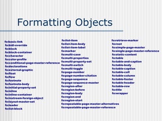 Formatting Objects
fo:basic-link
fo:bidi-override
fo:block
fo:block-container
fo:character
fo:color-profile
fo:conditional-page-master-reference
fo:declarations
fo:external-graphic
fo:float
fo:flow
fo:footnote
fo:footnote-body
fo:initial-property-set
fo:inline
fo:inline-container
fo:instream-foreign-object
fo:layout-master-set
fo:leader
fo:list-block
fo:list-item
fo:list-item-body
fo:list-item-label
fo:marker
fo:multi-case
fo:multi-properties
fo:multi-property-set
fo:multi-switch
fo:multi-toggle
fo:page-number
fo:page-number-citation
fo:page-sequence
fo:page-sequence-master
fo:region-after
fo:region-before
fo:region-body
fo:region-end
fo:region-start
fo:repeatable-page-master-alternatives
fo:repeatable-page-master-reference
fo:retrieve-marker
fo:root
fo:simple-page-master
fo:single-page-master-reference
fo:static-content
fo:table
fo:table-and-caption
fo:table-body
fo:table-caption
fo:table-cell
fo:table-column
fo:table-footer
fo:table-header
fo:table-row
fo:title
fo:wrapper
 