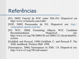 Referências
[FO, 2009] Tutorial da W3C sobre XSL-FO. Disponível em
http://www.w3schools.com/xslfo/
[FOP, 2009] Processador de FO. Disponível em: http://
xmlgraphics.apache.org/fop/
[FO W3C, 2000] Formatting Objects W3C Candidate
Recommendation. Disponível em:
http://www.w3.org/TR/2000/CR-xsl-20001121/slice6.html#fo-
section
[Goldfarb and Prescod, 1998] Goldfarb, C. and Prescod P. The
XML handbook. Prentice Hall. 1998.
[Namespaces, 2006] Namespaces in XML 1.0. Disponível em:
http://www.w3.org/TR/xml-names/
 