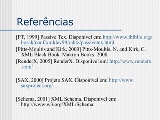Referências
[PT, 1999] Passive Tex. Disponível em: http://www.ibiblio.org/
bosak/conf/xmldev99/rahtz/passivetex.html
[Pitts-Moultis and Kirk, 2000] Pitts-Moultis, N. and Kirk, C.
XML Black Book. Makron Books. 2000.
[RenderX, 2005] RenderX. Disponível em: http://www.renderx
.com/
[SAX, 2000] Projeto SAX. Disponível em: http://www.
saxproject.org/
[Schema, 2001] XML Schema. Disponível em:
http://www.w3.org/XML/Schema
 