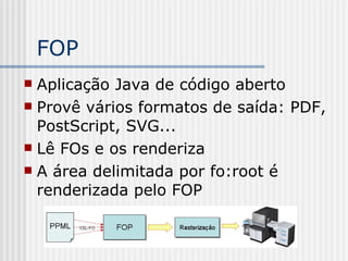 FOP
 Aplicação Java de código aberto
 Provê vários formatos de saída: PDF,
PostScript, SVG...
 Lê FOs e os renderiza
 A área delimitada por fo:root é
renderizada pelo FOP
 