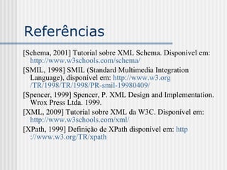 Referências
[Schema, 2001] Tutorial sobre XML Schema. Disponível em:
http://www.w3schools.com/schema/
[SMIL, 1998] SMIL (Standard Multimedia Integration
Language), disponível em: http://www.w3.org
/TR/1998/TR/1998/PR-smil-19980409/
[Spencer, 1999] Spencer, P. XML Design and Implementation.
Wrox Press Ltda. 1999.
[XML, 2009] Tutorial sobre XML da W3C. Disponível em:
http://www.w3schools.com/xml/
[XPath, 1999] Definição de XPath disponível em: http
://www.w3.org/TR/xpath
 