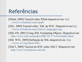 Referências
[XPath, 2009] Tutorial sobre XPath disponível em: http
://www.w3schools.com/xpath/
[XSL, 2009] Tutorial sobre XSL da W3C. Disponível em:http
://www.w3schools.com/Xsl/xsl_languages.asp
[XSL-FO, 2001] Using XSL Formatting Objects. Disponível em:
http://www.xml.com/pub/a/2001/01/17/xsl-fo/index.html
[XSL W3C, 2009] Definição de XSL disponível em: http
://www.w3.org/Style/XSL/
[XSLT, 2009] Tutorial da W3C sobre XSLT. Disponível em:
http://www.w3schools.com/xsl/
 