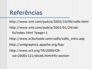 Referências
http://www.xml.com/pub/a/2002/10/09/xslfo.html
http://www.xml.com/pub/a/2001/01/24/xsl-
fo/index.html ?page=1
http://www.w3schools.com/xslfo/xslfo_intro.asp
http://xmlgraphics.apache.org/fop/
http://www.w3.org/TR/2000/CR-
xsl-20001121/slice6.html#fo-section
 