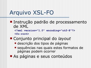 Arquivo XSL-FO
 Instrução padrão de processamento
de XML
<?xml version="1.0" encoding="utf-8"?>
<fo:root>
 Conjunto principal do layout
 descrição dos tipos de páginas
 sequências nas quais estes formatos de
páginas podem ocorrer
 As páginas e seus conteúdos
 