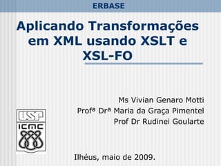 Aplicando Transformações
em XML usando XSLT e
XSL-FO
Ms Vivian Genaro Motti
Profª Drª Maria da Graça Pimentel
Prof Dr Rudinei Goularte
Ilhéus, maio de 2009.
ERBASE
 