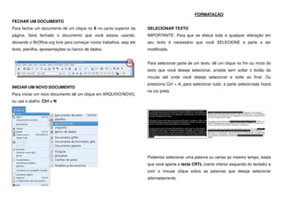 FECHAR UM DOCUMENTO
Para fechar um documento dê um clique no X no canto superior da
página. Será fechado o documento que você estava usando,
deixando o BrOffice.org livre para começar novos trabalhos, seja ele
texto, planilha, apresentações ou banco de dados.
INICIAR UM NOVO DOCUMENTO
Para iniciar um novo documento dê um clique em ARQUIVO/NOVO,
ou use o atalho: Ctrl + N
FORMATAÇÃO
SELECIONAR TEXTO
IMPORTANTE: Para que se efetue toda e qualquer alteração em
seu texto é necessário que você SELECIONE a parte a ser
modificada.
Para selecionar parte de um texto, dê um clique no fim ou início do
texto que você deseja selecionar, arraste sem soltar o botão do
mouse até onde você deseja selecionar e solte ao final. Ou
pressione Ctrl + A, para selecionar tudo; a parte selecionada ficará
na cor preta.
Podemos selecionar uma palavra ou várias ao mesmo tempo, basta
que você aperte a tecla CRTL (canto inferior esquerdo do teclado) e
com o mouse clique sobre as palavras que deseja selecionar
alternadamente.
 