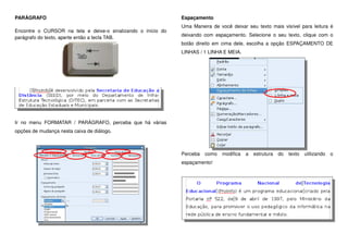 PARÁGRAFO
Encontre o CURSOR na tela e deixe-o sinalizando o início do
parágrafo do texto, aperte então a tecla TAB.
Ir no menu FORMATAR / PARÁGRAFO, perceba que há várias
opções de mudança nesta caixa de diálogo.
Espaçamento
Uma Maneira de você deixar seu texto mais visível para leitura é
deixando com espaçamento. Selecione o seu texto, clique com o
botão direito em cima dele, escolha a opção ESPAÇAMENTO DE
LINHAS / 1 LINHA E MEIA.
Perceba como modifica a estrutura do texto utilizando o
espaçamento!
 