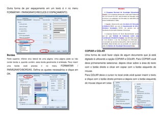 Outra forma de por espaçamento em um texto é ir no menu
FORMATAR / PARÁGRAFO/RECUOS E ESPAÇAMENTO.
Bordas
Parte superior, inferior e/ou lateral de uma página. Uma página pode ou não
conter borda e, quando contém, essa borda geralmente é enfeitada. Para inserir
uma borda você precisa ir no menu FORMATAR /
PARÁGRAFO/BORDAS. Defina os ajustes necessários e clique em
OK.
COPIAR e COLAR
Uma forma de você fazer cópia de algum documento que já está
digitado é utilizando a opção COPIAR e COLAR. Para COPIAR você
deve primeiramente selecionar, depois clicar sobre a área do texto
com o botão direito e clicar em copiar com o botão esquerdo do
mouse.
Para COLAR deixe o cursor no local onde você quiser inserir o texto
e clique com o botão direito primeiro e depois com o botão esquerdo
do mouse clique em colar.
 