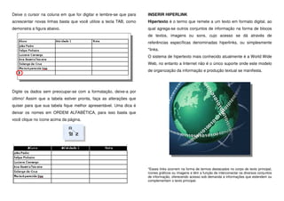 Deixe o cursor na coluna em que for digitar e lembre-se que para
acrescentar novas linhas basta que você utilize a tecla TAB, como
demonstra a figura abaixo.
Digite os dados sem preocupar-se com a formatação, deixe-a por
último! Assim que a tabela estiver pronta, faça as alterações que
quiser para que sua tabela fique melhor apresentável. Uma dica é
deixar os nomes em ORDEM ALFABÉTICA, para isso basta que
você clique no ícone acima da página.
INSERIR HIPERLINK
Hipertexto é o termo que remete a um texto em formato digital, ao
qual agrega-se outros conjuntos de informação na forma de blocos
de textos, imagens ou sons, cujo acesso se dá através de
referências específicas denominadas hiperlinks, ou simplesmente
*links.
O sistema de hipertexto mais conhecido atualmente é a World Wide
Web, no entanto a Internet não é o único suporte onde este modelo
de organização da informação e produção textual se manifesta.
*Esses links ocorrem na forma de termos destacados no corpo de texto principal,
ícones gráficos ou imagens e têm a função de interconectar os diversos conjuntos
de informação, oferecendo acesso sob demanda a informações que estendem ou
complementam o texto principal.
 