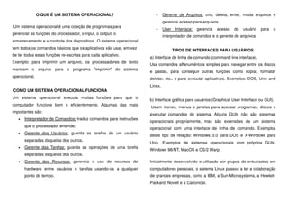 O QUE É UM SISTEMA OPERACIONAL?
Um sistema operacional é uma coleção de programas para
gerenciar as funções do processador, o input, o output, o
armazenamento e o controle dos dispositivos. O sistema operacional
tem todos os comandos básicos que os aplicativos vão usar, em vez
de ter todas estas funções re-escritas para cada aplicativo.
Exemplo: para imprimir um arquivo, os processadores de texto
mandam o arquivo para o programa "imprimir" do sistema
operacional.
COMO UM SISTEMA OPERACIONAL FUNCIONA
Um sistema operacional executa muitas funções para que o
computador funcione bem e eficientemente. Algumas das mais
importantes são:
• Interpretador de Comandos: traduz comandos para instruções
que o processador entende.
• Gerente dos Usuários: guarda as tarefas de um usuário
separadas daquelas dos outros.
• Gerente das Tarefas: guarda as operações de uma tarefa
separadas daquelas dos outros.
• Gerente dos Recursos: gerencia o uso de recursos de
hardware entre usuários e tarefas usando-os a qualquer
ponto do tempo.
• Gerente de Arquivos: cria, deleta, enter, muda arquivos e
gerencia acesso para arquivos.
• User Interface: gerencia acesso do usuário para o
interpretador de comandos e o gerente de arquivos.
TIPOS DE INTERFACES PARA USUÁRIOS
a) Interface de linha de comando (command line interface).
Usa comandos alfanuméricos simples para navegar entre os discos
e pastas, para conseguir outras funções como copiar, formatar
deletar, etc., e para executar aplicativos. Exemplos: DOS, Unix and
Linex.
b) Interface gráfica para usuários (Graphical User Interface ou GUI).
Usam ícones, menus e janelas para acessar programas, discos e
executar comandos do sistema. Alguns GUIs não são sistemas
operacionais propriamente, mas são extensões de um sistema
operacional com uma interface de linha de comando. Exemplos
deste tipo de relação: Windows 3.0 para DOS e X-Windows para
Unix. Exemplos de sistemas operacionais com próprios GUIs:
Windows 98/NT, MacOS e OS/2 Warp.
Inicialmente desenvolvido e utilizado por grupos de entusiastas em
computadores pessoais, o sistema Linux passou a ter a colaboração
de grandes empresas, como a IBM, a Sun Microsystems, a Hewlett-
Packard, Novell e a Canonical.
 