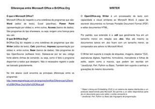Diferenças entre Microsoft Office e BrOffice.Org
O que é Microsoft Office?
Microsoft Office diz respeito a uma coletânea de programas que são:
Word (editor de texto), Excel (planilhas), Power Point
(apresentação por slides) e, entre outros, Access (banco de dados).
São programas do tipo shareware, ou seja, exigem uma licença para
seu uso.
O que BrOffice.Org?
BrOffice.Org diz respeito a uma coletânea de programas que são:
Writer (editor de texto), Calc (planilhas), Impress (apresentação por
slides) e, entre outros, Base (banco de dados). São programas do
tipo OpenSource (software livre). Destaca-se por ter seu código
fonte aberto (linhas de comando, ou seja, como é feito o programa
disponível a todos que desejam). Não é necessário registro e pode
ser baixado gratuitamente.
No link abaixo você encontra as principais diferenças entre os
programas:
http://www.wagnerbugs.com.br/arquivos/broffice/Diferencas%20entr
e%20BrOffice.Org%20e%20Office.pdf
WRITER
O OpenOffice.org Writer é um processador de texto com
capacidade e visual similares ao Microsoft Word, é capaz de
escrever documentos no formato Portable Document Format (PDF)
e editar documentos HTML.
Por padrão, sua extensão é a .odt que geralmente fica em um
tamanho menor em relação aos .doc. Mas até mesmo os
documentos salvos em .doc ficam com um tamanho menor, se
comparados aos salvos no Microsoft Word.
O Writer tem suporte à criação de etiquetas, imagens, objetos *OLE,
assinaturas digitais, hiperlinks, formulários, marcadores e folhas de
estilo, assim como a macros, que podem ser escritas em
*JavaScript, Perl, Python ou Basic. Também tem suporte a senhas e
gravações do mesmo documento.
* Object Linking and Embedding (OLE) é um sistema de objetos distribuídos e um
protocolo desenvolvido pela Microsoft. Ele permite a um editor disponibilizar parte
de um documento para outro editor, e então reimportá-lo.
* JavaScript, Perl, Python ou Basic são linguagens de programação.
 