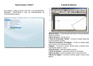 Vamos acessar o Writer?
Para acessar o editor de textos você deve ir em APLICATIVOS /
INTERNET / ESCRITÓRIO e clicar em PROCESSADOR DE
TEXTOS (BrOficce Writer);
A Janela de Abertura
1
.Barra de títulos – o nome do documento ativo e nome do aplicativo
“BrOffice.org Writer”.
2.Barra de menus – lista de menus.
3. Barra de ferramentas “Padrão” – fornece um acesso rápido aos
comandos padrão de Writer.
4.Barra de ferramentas “Formatação” – fornece um acesso rápido
aos comandos de formatação de Writer.
5.Réguas – horizontal e vertical. Através delas é possível fazer
modificações rápidas no visual.
6.Área de textos – onde são exibidos os textos.
7.Ponto de inserção – onde serão inseridos os caracteres.
8.Barra de status – exibe informações sobre o documento ativo.
9.Barras de rolagem – horizontal e vertical; ajudam a exibir outras
páginas.
 