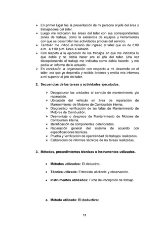 11
 En primer lugar fue la presentación de mi persona al jefe del área y
trabajadores del taller.
 Luego me indicaron las áreas del taller con sus correspondientes
zonas de trabajo, como la existencia de equipos y herramientas
con que se desarrollan las actividades propias del servicio.
 También me indico el horario del ingreso al taller que es de 8:00
a.m. a 1:00 p.m. lunes a sábado.
 Con respeto a la ejecución de los trabajos en que me indicaba lo
que debía y no debía hacer era el jefe del taller. Una vez
decepcionando el trabajo me indicaba como debía hacerlo y me
pedía un informe de lo actuado.
 En conclusión la organización con respecto a mi desarrollo en el
taller, era que yo dependía y recibía órdenes y emitía mis informes
a mi superior el jefe del taller.
2. Secuencias de las tareas y actividades ejecutadas.
 Decepcionar las unidades al servicio de mantenimiento y/o
reparación.
 Ubicación del vehículo en área de reparación de
Mantenimiento de Motores de Combustión Interna.
 Diagnostico verificación de las fallas de Mantenimiento de
Motores de Combustión.
 Desmontaje o despiece de Mantenimiento de Motores de
Combustión Interna.
 Identificación de componentes deteriorados.
 Reparación general del sistema de acuerdo con
especificaciones técnicas.
 Prueba y verificación de operatividad de trabajos realizados.
 Elaboración de informes técnicos de las tareas realizadas.
3. Métodos, procedimientos técnicas o instrumentos utilizados.
 Métodos utilizados: El deductivo.
 Técnica utilizada: Entrevista al cliente y observación.
 Instrumentos utilizados: Ficha de inscripción de trabajo.
a. Método utilizado: El deductivo:
 