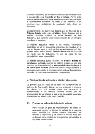 12
El método deductivo es un método científico que considera que
la conclusión está implícita en las premisas. Por lo tanto,
supone que la conclusión sigue necesariamente a las premisas:
el razonamiento deductivo es válido y las premisas y las
premisas son verdaderas, la conclusión solo debe ser
verdadera.
El razonamiento de ductivo fue descrito por los filósofos de la
Antigua Grecia, entre ellos Aristóles. Cabe destacar que la
palabra deductiva proviene de verbo deducir (de latín
deducere), que significa sacar consecuencias de un principio,
propulsión o supuesto.
El método deductivo infiere a los hechos observados
basándose en el rey general (la diferencia de inductivo en el
cual se forman leyes a partir de los hechos observados). Hay
quienes creen, como filosofo Francis Bacon que la inducción
es mayor que la deducción, ya que se pasa de una
particularidad a una generalidad.
El método deductivo puede dividirse en método directo de
conclusión indirecta (cuando se obtiene el juicio de una sola
premisa, sin intermediarios) y método deductivo indirecto o
de conclusión mediata (cuando la premisa mayor contiene la
proposición universal y la premisa menor contiene la proporción
particular, la conclusión resulta de su comparación)
b. Técnica utilizada: entrevista al cliente y obcecación.
Lo primero que se hace en un taller de Mantenimiento de
Motores de Combustión Interna, es una entrevista o pregunta
de cliente por qué motivo quiere dar reparación o
mantenimiento a su vehículo además cuales son los
antecedentes de su vehículo y eso a los Mecánicos nos ayuda
diagnosticar las fallas lo más rápido posible.
3.1. Proceso para el mantenimiento del sistema.
Para realizar un plan de mantenimiento del motor es
necesario conocer el tiempo de trabajo de la maquina
como también los últimos trabajos realizados, así
también la inspección y las pruebas a realizar. Todo esto
se tomara como medida de precauciones para realizar el
siguiente mantenimiento.
 