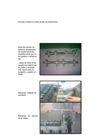 18
De esta manera se retiró la faja de distribución.
Sacó los pernos de
balancín empezando
de medio hacia los
costados para que no
se quiebre o rompe el
eje.
- luego se sacó el eje
sacado los balancines
en orden y aciendo
una marca para no
conjundir y perder el
orden.
Retirando múltiple de
admisión.
Retirando los pernos
de la culata.
 