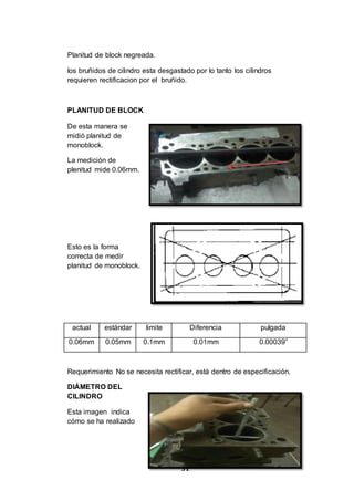31
Planitud de block negreada.
los bruñidos de cilindro esta desgastado por lo tanto los cilindros
requieren rectificacion por el bruñido.
PLANITUD DE BLOCK
De esta manera se
midió planitud de
monoblock.
La medición de
plenitud mide 0.06mm.
Esto es la forma
correcta de medir
planitud de monoblock.
actual estándar limite Diferencia pulgada
0.06mm 0.05mm 0.1mm 0.01mm 0.00039”
Requerimiento No se necesita rectificar, está dentro de especificación.
DIÁMETRO DEL
CILINDRO
Esta imagen indica
cómo se ha realizado
 