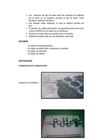 38
 Los asientos del eje de levas tiene las medidas de estándar
por lo tanto no se necesita cambiar el eje de levas. Tiene
64.00mm estándar 64.00mm.
 Las válvulas están dobladas, lo cual se deberá cambia por
otro.
 El planitud de culata está dentro de especificaciones del motor
y tiene 0.00039” por lo tanto no se rectificara.
 Cilindro de motor solo se mandara para su bruñido.
 Cigüeñal necesita pulir por las rayaduras que tiene.
INSUMOS
Un juego de empaquetadura.
Un juego de anillo tanto compresión y aceitero.
Un juego de cojinetes.
Un juego de válvula.
REPARACIÓN:
Limpieza de los componentes.
Lavando el monoblock.
 