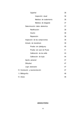 4
Cigüeñal 36
Inspección visual 36
Medidas de ovalamiento 36
Medidas de desgaste 37
Determinación delos elementos 37
Rectificación 38
Insumo 38
Reparación 38
Inspección de los componentes 38
Armado de monoblock 39
Prueba con plastiguey 40
Prueba con azul de Prusia 41
Calibración de los anillo 43
Calibración de bujía 44
Aporte personal 47
Dificultad 47
Logro alcanzado 47
IV. Conclusión y recomendación 47
V. Bibliografía 48
VI. Anexo 48
DEDICATORIA
 