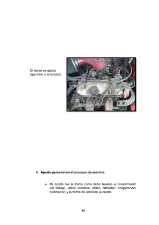 46
El motor se quedo
operativo y arrancado.
4. Aporte personal en el proceso de servicio.
 Mi aporte fue la forma como debe llevarse el cumplimiento
del trabajo, utilice iniciativa, orden, habilidad, cooperación,
dedicación, y la forma de atención al cliente.
 