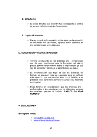 47
5. Dificultades
 La única dificultad que encontré fue con respecto al cambio
de término del nombre de las herramientas.
6. Logros alcanzados
 Fue en consolidar lo aprendido en las aulas con la aplicación
de desarrollo real del trabajo, logrando tomar confianza en
mis conocimientos y mis acciones-
IV. CONCLUCION Y RECOMENDACIONES
 Termino concluyendo de las prácticas pre - profesionales
son de gran importancia para la formación del alumno
porque permite tener dominio sobre la especialidad ya que
nos da confianza y corrobora lo aprendido en las aulas.
 La recomendación que hago es que los directivos del
Instituto se acerquen más ala empresas para un vehículo
más estrecho que nos permiten llevar con la facilidad a las
prácticas y nos consideren como necesarios en su desarrollo
empresarial.
 Debe tenerse en consideración que las practicas pre –
profesionales a los estudiantes en los diferentes sectores
empresariales permite al Instituto” CARLOS SALAZAR
ROMERO”
V. BIBBLIOGRAFIA
Bibliografía virtual.
 www.automecanico.com
 www.redtecnicaautomotriz.com
 