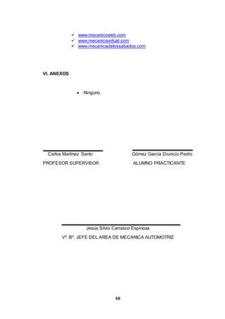 48
 www.mecanicoweb.com
 www.mecanicavirtual.com
 www.mecanicadelossabados.com
VI. ANEXOS
 Ninguno.
Carlos Martínez Santo Gómez García Dionicio Pedro
PROFESOR SUPERVISOR ALUMNO PRACTICANTE
Jesús Silvio Carrasco Espinoza
Vº. Bº. JEFE DEL AREA DE MECANICA AUTOMOTRIZ
 
