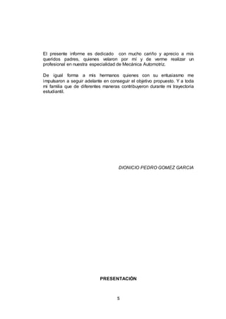 5
El presente informe es dedicado con mucho cariño y aprecio a mis
queridos padres, quienes velaron por mí y de verme realizar un
profesional en nuestra especialidad de Mecánica Automotriz.
De igual forma a mis hermanos quienes con su entusiasmo me
impulsaron a seguir adelante en conseguir el objetivo propuesto. Y a toda
mi familia que de diferentes maneras contribuyeron durante mi trayectoria
estudiantil.
DIONICIO PEDRO GOMEZ GARCIA
PRESENTACIÓN
 