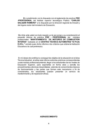 6
En cumplimiento con lo dispuesto con el reglamento de practica PRE
-PROFESIONAL del Instituto superior tecnológico Publico “CARLOS
SALAZAR ROMERO” a lo dispuesto por la dirección regional de Ancash y
del órgano rector del ministerio de Educación.
Me dirijo ante usted con todo respeto y a la vez pongo a su consideración el
presente informe de práctica PRE - PROFESIONAL del módulos
profesionales “MANTENIMIENTO DE MOTORES DE COMBUSTION
INTERNA” realizada en el CENTRO TÉCNICO AUTOMOTRIZ “El Profe
E.I.R.L.” someto pues dicho informe a los criterios que ordena la Institución
Educativa a la cual pertenezco.
En mi deseo de contribuir a conseguir los objetos de la educación en el área
Técnica Industrial, al editar este informe sobre las prácticas correspondientes
a este módulo profesional pretendo, llegar a los estudiantes de los niveles de
Educación Superior, para exponerles en forma clara y sencilla los
procedimientos ytécnicas desarrolladas además de conocimientos básicos
de funcionamiento y las partes que forman este mecanismo a fin de
considerarlos, los estudiantes puedan presentar un servicio de
mantenimiento y de reparación eficaz.
AGRADECIMIENTO
 