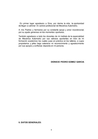 7
En primer lugar agradezco a Dios, por darme la vida, la oportunidad
de llegar a culminar mi carrera profesional de Mecánica Automotriz.
A mis Padres y hermanos por su constante apoyo y amor incondicional,
por su ayuda generosa en los momentos oportunos.
También agradezco a todo los docentes de mi instituto de la especialidad
de Mecánica Automotriz por sus valiosos aportantes en bien de mi
formación academice los cuales puse en práctica en los talleres, a cuyos
propietarios y jefes hago extensivo mi reconocimiento y agradecimiento
por sus apoyos y confianza deposita en mi persona.
DIONICIO PEDRO GOMEZ GARCIA
II. DATOS GENERALES:
 
