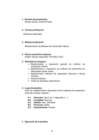 8
1. Nombre del practicante:
Gómez García, Dionicio Pedro
2. Carrera profesional:
Mecánica Automotriz.
3. Modulo profesional:
Mantenimiento de Motores de Combustión Interna.
4. Razón social de la empresa:
Centro Técnico Automotriz “El Profe E.I.R.L”
5. Actividad de empresa:
 Mantenimiento y reparación general de motores de
combustión interna.
 Mantenimiento y reparación de sistema de transmisión de
velocidades fuerza motriz.
 Mantenimiento sistemas de suspensión dirección y frenos
motrices.
 Asesoría técnica.
 Venta de repuestos automotrices.
6. Lugar de practica:
Área de mantenimiento y reparación de los sistemas de suspensión
dirección y frenos motrices.
6.1. Dirección: San Luis 1ª etapa Mz b - 7
6.2. Localidad: San Luis
6.3. Distrito: Nvo. Chimbote
6.4. Provincia: Santa
6.5. Departamento: Ancash
7. Ejecución de la práctica:
 