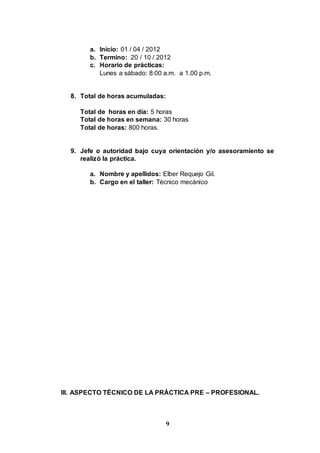 9
a. Inicio: 01 / 04 / 2012
b. Termino: 20 / 10 / 2012
c. Horario de prácticas:
Lunes a sábado: 8:00 a.m. a 1.00 p.m.
8. Total de horas acumuladas:
Total de horas en día: 5 horas
Total de horas en semana: 30 horas
Total de horas: 800 horas.
9. Jefe o autoridad bajo cuya orientación y/o asesoramiento se
realizó la práctica.
a. Nombre y apellidos: Elber Requejo Gil.
b. Cargo en el taller: Técnico mecánico
III. ASPECTO TÉCNICO DE LA PRÁCTICA PRE – PROFESIONAL.
 