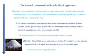 GRUPPI DI ALIMENTI A BASSO
CONTENUTO DI SODIO
AD ALTO
CONTENUTO DI SODIO
CARNI
FRESCHE
Pollo, tacchino, vitello, coniglio, maiale,
agnello
Carne in scatola
CARNI
TRASFORMATE NESSUNA
Prosciutto cotto, o crudo, speck, bresaola,
insaccati, pancetta, patè, wurstel, coppa,
mortadella
PRODOTTI DELLA
PESCA
Pesce fresco Pesce in scatola e sott’olio, al naturale
(tonno, salmone, alici, ecc.), sotto sale,
affumicato, stoccafisso e baccalà
LATTE E DERIVATI Latte, yogurt Latte in polvere, latticini, formaggi stagionati
e spalmabili
UOVA Uova fresche
 