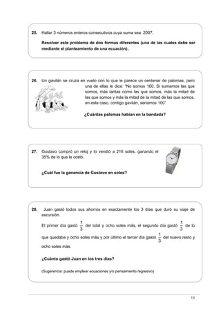 25. Hallar 3 números enteros consecutivos cuya suma sea 2007.
Resolver este problema de dos formas diferentes (una de las cuales debe ser
mediante el planteamiento de una ecuación).
26. Un gavilán se cruza en vuelo con lo que le parece un centenar de palomas, pero
una de ellas le dice: “No somos 100. Si sumamos las que
somos, más tantas como las que somos, más la mitad de
las que somos y más la mitad de la mitad de las que somos,
en este caso, contigo gavilán, seriamos 100”
¿Cuántas palomas habían en la bandada?
27. Gustavo compró un reloj y lo vendió a 216 soles, ganando el
35% de lo que le costó.
¿Cuál fue la ganancia de Gustavo en soles?
28. Juan gastó todos sus ahorros en exactamente los 3 días que duró su viaje de
excursión.
El primer día gastó
1
3
del total y ocho soles más, el segundo día gastó
1
3
de lo
que quedaba y ocho soles más y por último el tercer día gastó
1
3
del nuevo resto y
ocho soles más.
¿Cuánto gastó Juan en los tres días?
(Sugerencia: puede emplear ecuaciones y/o pensamiento regresivo)
10
 
