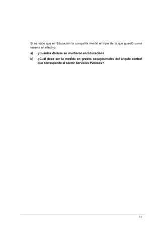 Si se sabe que en Educación la compañía invirtió el triple de lo que guardó como
reserva en efectivo:
a) ¿Cuántos dólares se invirtieron en Educación?
b) ¿Cuál debe ser la medida en grados sexagesimales del ángulo central
que corresponde al sector Servicios Públicos?
13
 