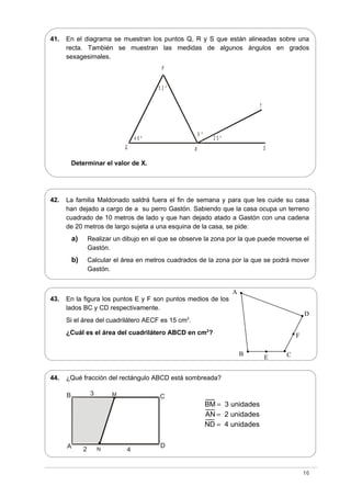 P
RQ S
T
5 2 º
4 6 º 2 5 º
X º
41. En el diagrama se muestran los puntos Q, R y S que están alineadas sobre una
recta. También se muestran las medidas de algunos ángulos en grados
sexagesimales.
Determinar el valor de X.
42. La familia Maldonado saldrá fuera el fin de semana y para que les cuide su casa
han dejado a cargo de a su perro Gastón. Sabiendo que la casa ocupa un terreno
cuadrado de 10 metros de lado y que han dejado atado a Gastón con una cadena
de 20 metros de largo sujeta a una esquina de la casa, se pide:
a) Realizar un dibujo en el que se observe la zona por la que puede moverse el
Gastón.
b) Calcular el área en metros cuadrados de la zona por la que se podrá mover
Gastón.
43. En la figura los puntos E y F son puntos medios de los
lados BC y CD respectivamente.
Si el área del cuadrilátero AECF es 15 cm2
.
¿Cuál es el área del cuadrilátero ABCD en cm2
?
44. ¿Qué fracción del rectángulo ABCD está sombreada?
16
A
B C
D
3
2
M
4N
D
C
F
E
A
B
BM 3 unidades=
AN 2 unidades=
ND 4 unidades=
 