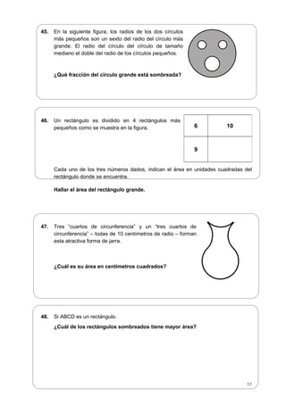 45. En la siguiente figura, los radios de los dos círculos
más pequeños son un sexto del radio del círculo más
grande. El radio del círculo del círculo de tamaño
mediano el doble del radio de los círculos pequeños.
¿Qué fracción del círculo grande está sombreada?
46. Un rectángulo es dividido en 4 rectángulos más
pequeños como se muestra en la figura.
Cada uno de los tres números dados, indican el área en unidades cuadradas del
rectángulo donde se encuentra.
Hallar el área del rectángulo grande.
47. Tres “cuartos de circunferencia” y un “tres cuartos de
circunferencia” – todas de 10 centímetros de radio – forman
esta atractiva forma de jarra.
¿Cuál es su área en centímetros cuadrados?
48. Si ABCD es un rectángulo.
¿Cuál de los rectángulos sombreados tiene mayor área?
6 10
9
17
 