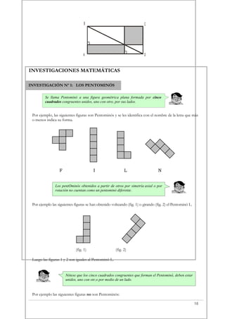 INVESTIGACIÓN Nº 1: LOS PENTOMINÓS
Se llama Pentominó a una figura geométrica plana formada por cinco
cuadrados congruentes unidos, uno con otro, por sus lados.
Los pentOminós obtenidos a partir de otros por simetría axial o por
rotación no cuentan como un pentominó diferente.
Nótese que los cinco cuadrados congruentes que forman el Pentominó, deben estar
unidos, uno con otr,o por medio de un lado.
A
B C
D
INVESTIGACIONES MATEMÁTICAS
Por ejemplo, las siguientes figuras son Pentominós y se les identifica con el nombre de la letra que más
o menos indica su forma.
F I L N
Por ejemplo las siguientes figuras se han obtenido volteando (fig. 1) o girando (fig. 2) el Pentominó L.
(fig. 1) (fig. 2)
Luego las figuras 1 y 2 son iguales al Pentominó L.
Por ejemplo las siguientes figuras no son Pentominós:
18
 