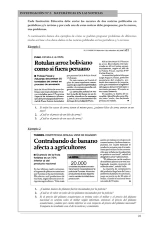INVESTIGACIÓN Nº 2: MATEMÁTICAS EN LAS NOTICIAS
Cada Institución Educativa debe enviar los recortes de dos noticias publicadas en
periódicos y/o revistas y por cada una de estas noticas debe proponerse, por lo menos,
tres problemas.
A continuación damos dos ejemplos de cómo se podrían proponer problemas de diferentes
niveles en base a los datos dados en las noticias publicadas en los periódicos y/o revistas:
Ejemplo 1
1. Si todos los sacos de arroz tienen el mismo peso, ¿cuántos kilos de arroz entran en un
saco?
2. ¿Cuál es el precio de un kilo de arroz?
3. ¿Cuál es el precio de un saco de arroz?
Ejemplo 2
1. ¿Cuántas manos de plátano fueron incautadas por la policía?
2. ¿Cuál es el valor en soles de los plátanos incautados por la policía?
3. Si el precio del plátano ecuatoriano es treinta soles el millar y el precio del plátano
nacional es setenta soles el millar según informan, entonces el precio del plátano
ecuatoriano ¿cuánto por ciento inferior es con respecto al precio del plátano nacional?
Compara tu resultado con el de la noticia y coméntalo.
20
 