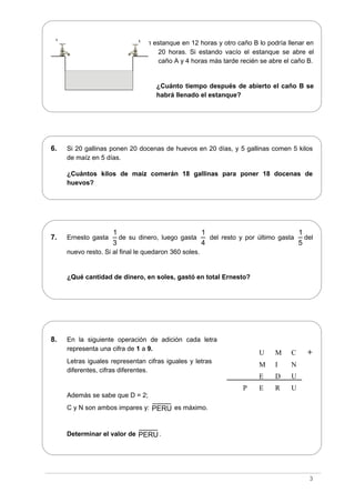 5. Un caño A puede llenar un estanque en 12 horas y otro caño B lo podría llenar en
20 horas. Si estando vacío el estanque se abre el
caño A y 4 horas más tarde recién se abre el caño B.
¿Cuánto tiempo después de abierto el caño B se
habrá llenado el estanque?
6. Si 20 gallinas ponen 20 docenas de huevos en 20 días, y 5 gallinas comen 5 kilos
de maíz en 5 días.
¿Cuántos kilos de maíz comerán 18 gallinas para poner 18 docenas de
huevos?
7. Ernesto gasta
1
3
de su dinero, luego gasta
1
4
del resto y por último gasta
1
5
del
nuevo resto. Si al final le quedaron 360 soles.
¿Qué cantidad de dinero, en soles, gastó en total Ernesto?
8. En la siguiente operación de adición cada letra
representa una cifra de 1 a 9.
Letras iguales representan cifras iguales y letras
diferentes, cifras diferentes.
Además se sabe que D = 2;
C y N son ambos impares y: PERU es máximo.
Determinar el valor de PERU.
3
U M C +
M I N
E D U
P E R U
A B
 