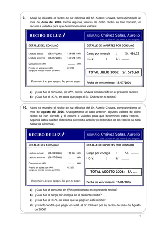 9. Abajo se muestra el recibo de luz eléctrica del Sr. Aurelio Chávez, correspondiente al
mes de Julio del 2006. Como algunos valores de dicho recibo se han borrado, él
recurre a ustedes para que determinen estos valores:
a) ¿Cuál fue el consumo, en kWh, del Sr. Chávez considerado en el presente recibo?
b) ¿Cuál fue el I.G.V. en soles que pagó el Sr. Chávez en el recibo?
10. Abajo se muestra el recibo de luz eléctrica del Sr. Aurelio Chávez, correspondiente al
mes de Agosto del 2006. Análogamente al caso anterior, algunos valores de dicho
recibo se han borrado y él recurre a ustedes para que determinen estos valores.
Algunos datos pueden obtenerlos del recibo anterior (el redondeo de los valores se hará
hasta los céntimos).
a) ¿Cuál fue el consumo en kWh considerado en el presente recibo?
b) ¿Cuál fue el cargo por energía en el presente recibo?
c) ¿Cuál fue el I.G.V. en soles que se pago en este recibo?
d) ¿Cuánto tendrá que pagar en total, el Sr. Chávez por su recibo del mes de Agosto
de 2006?
4
USUARIO: Chávez Salas, Aurelio
Calle Los Incas N° 135, interior B. Urb. Bolognesi.
DETALLE DEL CONSUMO
Lectura actual (08/07/2006) 134 096 kWh
Lectura anterior (08/06/2006) 132 578 kWh
Consumo en kWh ………… kWh
Precio en soles por kWh 0,3203
(cargo por energía en soles por kWh)
Recuerda: Luz que apagas, luz que no pagas
DETALLE DE IMPORTES POR CONSUMO
Cargo por energía : S/. 486,22
I.G.V. : S/. ……….
TOTAL JULIO 2006: S/. 578,60
Fecha de vencimiento: 15/07/2006
RECIBO DE LUZ
USUARIO: Chávez Salas, Aurelio
Calle Los Incas N° 135, interior B. Urb. Bolognesi.
DETALLE DEL CONSUMO
Lectura actual (08/08/2006) 135 044 kWh
Lectura anterior (08/07/2006) .……… kWh
Consumo en kWh ………… kWh
Precio en soles por kWh 0,3203
(cargo por energía en soles por kWh)
Recuerda: Luz que apagas, luz que no pagas
DETALLE DE IMPORTES POR CONSUMO
Cargo por energía : S/. ……….
I.G.V. : S/. ……….
TOTAL AGOSTO 2006: S/. ….
Fecha de vencimiento: 15/08/2006
RECIBO DE LUZ
 