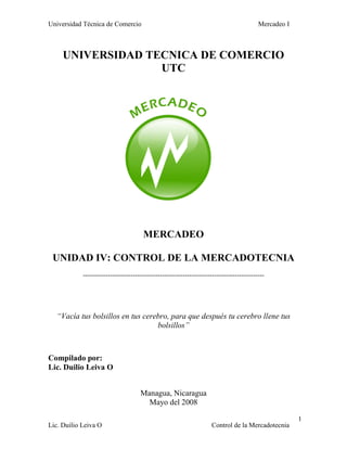 Universidad Técnica de Comercio Mercadeo I
Lic. Duilio Leiva O Control de la Mercadotecnia
1
UNIVERSIDAD TECNICA DE COMERCIO
UTC
MERCADEO
UNIDAD IV: CONTROL DE LA MERCADOTECNIA
--------------------------------------------------------------------------------
“Vacía tus bolsillos en tus cerebro, para que después tu cerebro llene tus
bolsillos”
Compilado por:
Lic. Duilio Leiva O
Managua, Nicaragua
Mayo del 2008
 