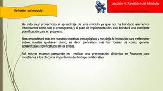 Lección 4: Revisión del Modulo
Reflexión del módulo Elementos de Intel® Educar –Aprendizaje Basado en Proyectos
Ha sido muy provechoso el aprendizaje de este módulo ya que nos ha brindado elementos
interesantes como son el cronograma, y el plan de implementación, esto brindará una excelente
planificación para el proyecto.
Nos empoderará mas en nuestras practicas pedagógicas y nos deja la invitación para reflexionar
sobre nuestro quehacer diario, es decir pensarnos más las formas de como generar
aprendizajes significativos en los chicos.
Así mismo estamos pensando en realizar una presentación dinámica en Powtoon para
mostrarles a los chicos la importancia del trabajo colaborativo.
 