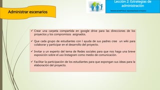 Lección 2: Estrategias de
administración
Administrar escenarios Elementos de Intel® Educar –Aprendizaje Basado en Proyectos
 Crear una carpeta compartida en google drive para las direcciones de los
proyectos y los compromisos asignados.
 Que cada grupo de estudiantes con l ayuda de sus padres cree un wiki para
colaborar y participar en el desarrollo del proyecto.
 Invitar a un experto del tema de Redes sociales para que nos haga una breve
exposición sobre el uso Instagram como medio de comunicación.
 Facilitar la participación de los estudiantes para que expongan sus ideas para la
elaboración del proyecto.
 