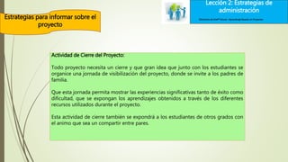 Lección 2: Estrategias de
administración
Estrategias para informar sobre el
proyecto
Lección 2: Estrategias de
administración
Elementos de Intel® Educar –Aprendizaje Basado en Proyectos
Actividad de Cierre del Proyecto:
Todo proyecto necesita un cierre y que gran idea que junto con los estudiantes se
organice una jornada de visibilización del proyecto, donde se invite a los padres de
familia.
Que esta jornada permita mostrar las experiencias significativas tanto de éxito como
dificultad, que se expongan los aprendizajes obtenidos a través de los diferentes
recursos utilizados durante el proyecto.
Esta actividad de cierre también se expondrá a los estudiantes de otros grados con
el animo que sea un compartir entre pares.
 