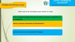 Lección 2: Estrategias de
administración
Estrategias para administrar recursos
Lección 2: Estrategias de
administración
Elementos de Intel® Educar –Aprendizaje Basado en Proyectos
Crear la carpeta de google drive antes de iniciar el proyecto y compartirla con
los estudiantes
Revisar propuestas interesantes de fotoperiodismo
Aprender sobre el uso de la aplicación Instagram
Ideas acerca de estrategias para utilizar en clase.
 